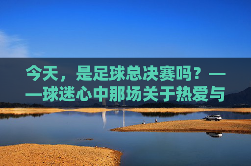 今天,是足球总决赛吗?——球迷心中那场关于热爱与期待的追问,今天,是足球总决赛吗?——球迷心中那场关于热爱与期待的追问