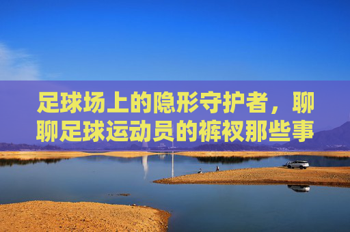足球场上的隐形守护者,聊聊足球运动员的裤衩那些事