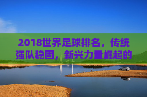 2018世界足球排名，传统强队稳固，新兴力量崛起的态势分析