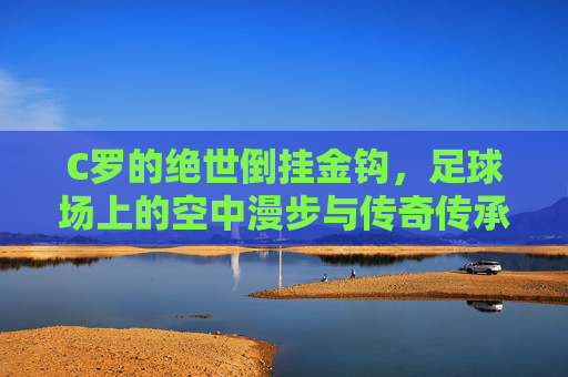 C罗的绝世倒挂金钩,足球场上的空中漫步与传奇传承