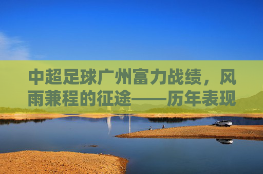 中超足球广州富力战绩,风雨兼程的征途——历年表现与沉淀的赛季回顾