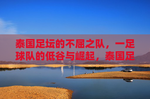 泰国足坛的不屈之队,一足球队的低谷与崛起,泰国足坛的不屈之队,足球队低谷与崛起的传奇