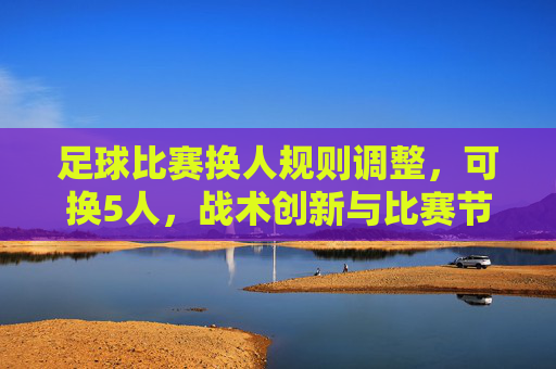 足球比赛换人规则调整,可换5人,战术创新与比赛节奏再升级