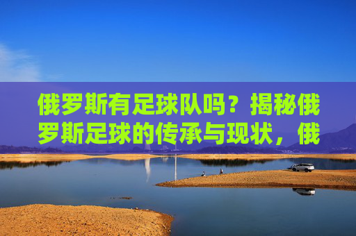 俄罗斯有足球队吗？揭秘俄罗斯足球的传承与现状，俄罗斯有足球队吗？揭秘俄罗斯足球的传承与现状