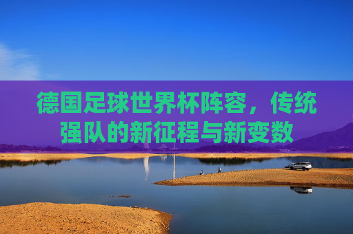 德国足球世界杯阵容，传统强队的新征程与新变数