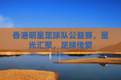 香港明星足球队公益赛,星光汇聚,足球传爱