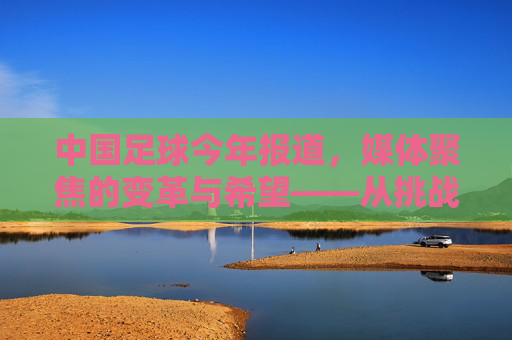 中国足球今年报道，媒体聚焦的变革与希望——从挑战到复苏的观察与反思，中国足球今年报道，媒体聚焦的变革与希望——从挑战到复苏的观察与反思