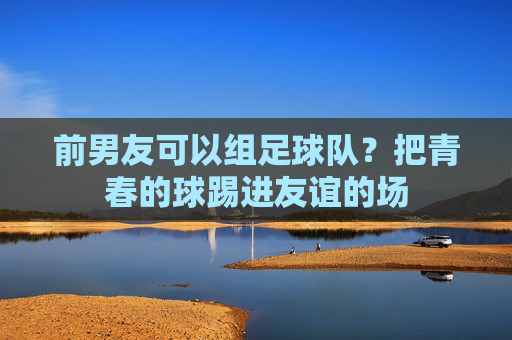 前男友可以组足球队?把青春的球踢进友谊的场