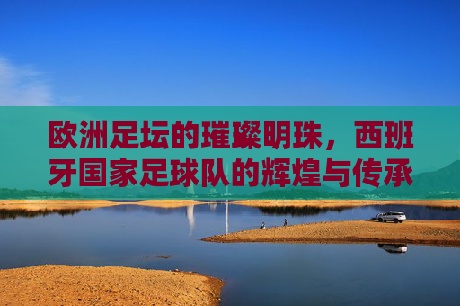 欧洲足坛的璀璨明珠，西班牙国家足球队的辉煌与传承