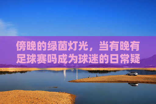 傍晚的绿茵灯光,当有晚有足球赛吗成为球迷的日常疑问与期待