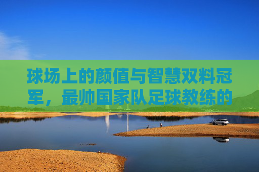 球场上的颜值与智慧双料冠军，最帅国家队足球教练的传奇执教之路，球场上的颜值与智慧双料冠军，最帅国家队足球教练的传奇执教之路