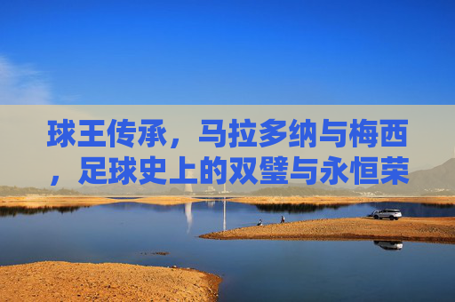 球王传承,马拉多纳与梅西,足球史上的双璧与永恒荣光