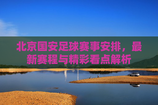 北京国安足球赛事安排,最新赛程与精彩看点解析