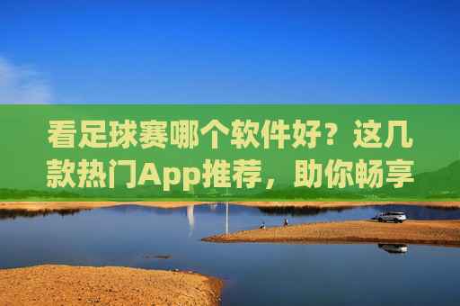 看足球赛哪个软件好?这几款热门App推荐,助你畅享赛事盛宴!