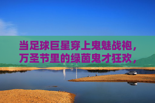 当足球巨星穿上鬼魅战袍，万圣节里的绿茵鬼才狂欢，当足球巨星穿上鬼魅战袍，万圣节里的绿茵鬼才狂欢