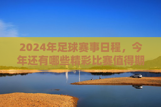 2024年足球赛事日程,今年还有哪些精彩比赛值得期待?2024年足球赛事日程,哪些精彩比赛值得期待?