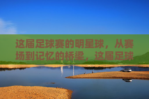 这届足球赛的明星球,从赛场到记忆的桥梁,这届足球赛的明星球,从赛场到记忆的桥梁