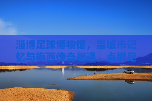 淄博足球博物馆,当城市记忆与梅西传奇相遇,点燃足球的热爱火种