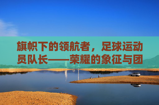 旗帜下的领航者，足球运动员队长——荣耀的象征与团队的灵魂