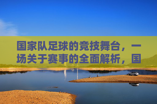 国家队足球的竞技舞台,一场关于赛事的全面解析,国家队足球竞技舞台,赛事的全面解析