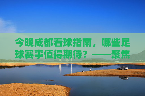 今晚成都看球指南,哪些足球赛事值得期待?——聚焦成都球迷关注的足球比赛