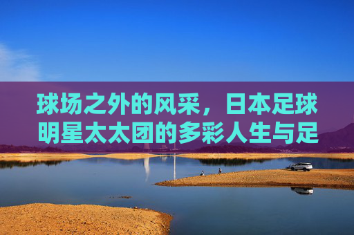 球场之外的风采，日本足球明星太太团的多彩人生与足球情怀