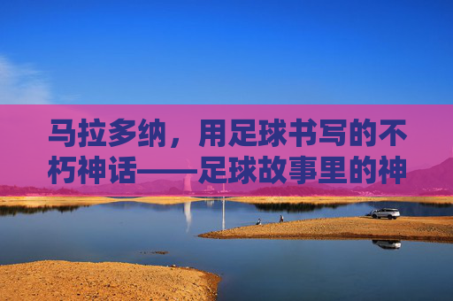 马拉多纳，用足球书写的不朽神话——足球故事里的神级传奇