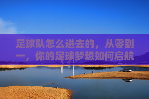 足球队怎么进去的,从零到一,你的足球梦想如何启航