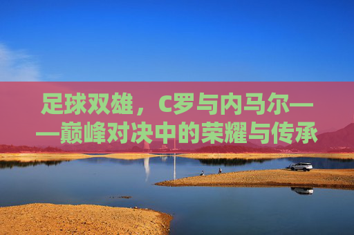 足球双雄，C罗与内马尔——巅峰对决中的荣耀与传承，足球双雄，C罗与内马尔——巅峰对决中的荣耀与传承