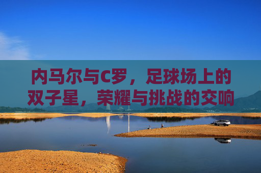 内马尔与C罗，足球场上的双子星，荣耀与挑战的交响