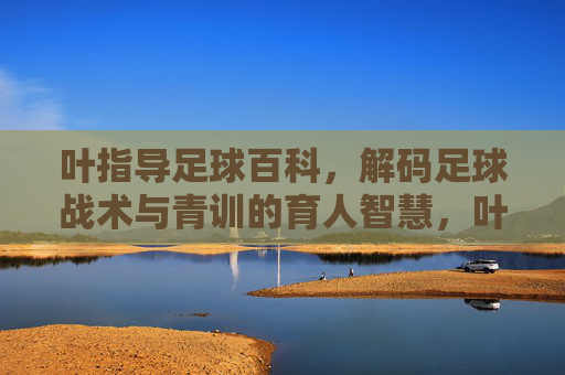 叶指导足球百科，解码足球战术与青训的育人智慧，叶指导足球百科，解码足球战术与青训的育人智慧