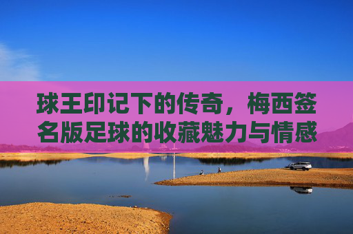球王印记下的传奇，梅西签名版足球的收藏魅力与情感价值，球王印记下的传奇，梅西签名版足球的收藏魅力与情感价值