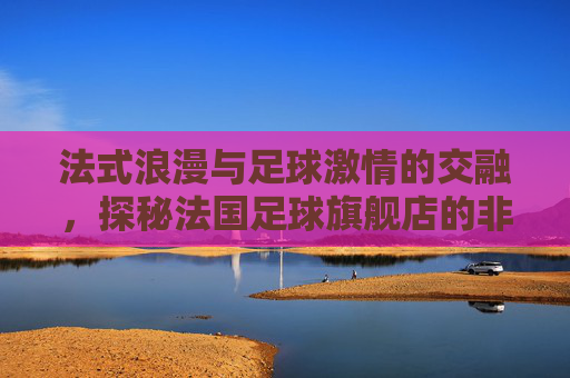 法式浪漫与足球激情的交融，探秘法国足球旗舰店的非凡魅力
