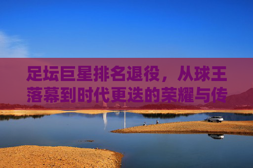 足坛巨星排名退役,从球王落幕到时代更迭的荣耀与传承,足坛巨星退役,从球王落幕到时代更迭的荣耀与传承