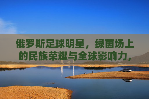 俄罗斯足球明星,绿茵场上的民族荣耀与全球影响力,俄罗斯足球明星,绿茵场上的民族荣耀与全球影响力