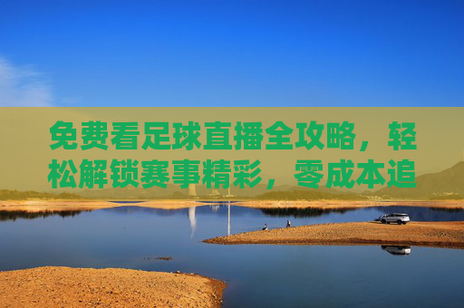 免费看足球直播全攻略，轻松解锁赛事精彩，零成本追星赛场风云，免费看足球直播全攻略，轻松解锁赛事精彩，零成本追星赛场风云