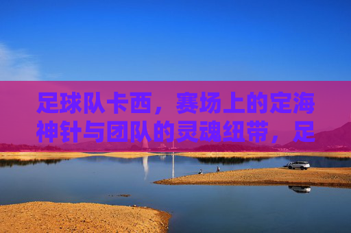 足球队卡西，赛场上的定海神针与团队的灵魂纽带，足球队卡西，赛场上的定海神针与团队的灵魂纽带