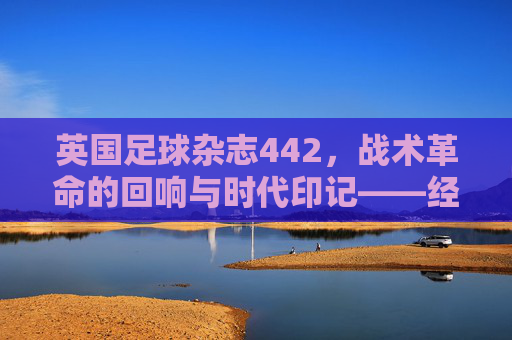 英国足球杂志442，战术革命的回响与时代印记——经典阵型的历史脉络与当代价值，英国足球杂志442，战术革命的回响与时代印记——经典阵型的历史脉络与当代价值