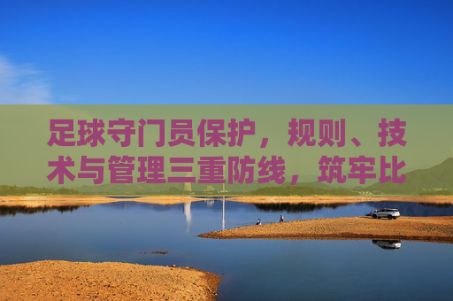 足球守门员保护,规则、技术与管理三重防线,筑牢比赛安全防线,足球守门员保护,规则、技术与管理三重防线筑牢比赛安全防线