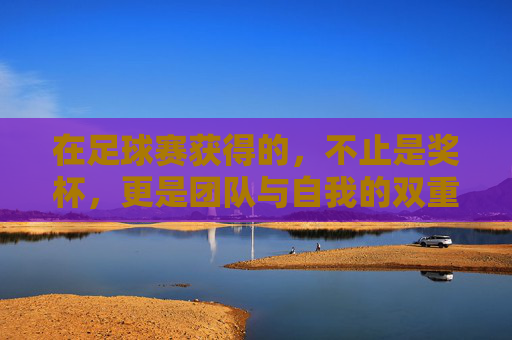 在足球赛获得的,不止是奖杯,更是团队与自我的双重洗礼,足球赛,奖杯之外,团队与自我的双重洗礼