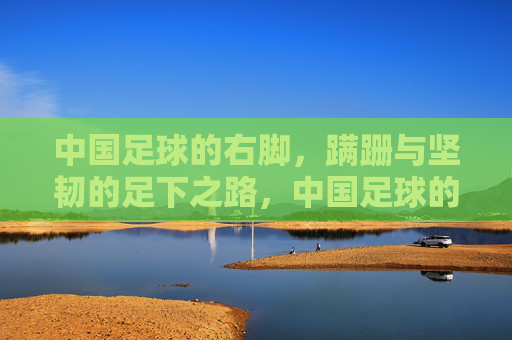 中国足球的右脚，蹒跚与坚韧的足下之路，中国足球的右脚，蹒跚与坚韧的足下之路
