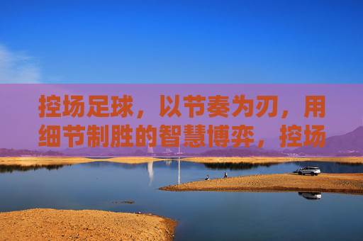 控场足球,以节奏为刃,用细节制胜的智慧博弈,控场足球,以节奏为刃,用细节制胜的智慧博弈