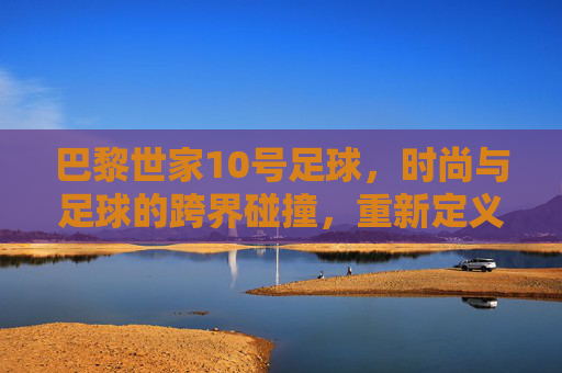 巴黎世家10号足球,时尚与足球的跨界碰撞,重新定义运动美学,巴黎世家10号足球,时尚与足球的跨界碰撞,重新定义运动美学