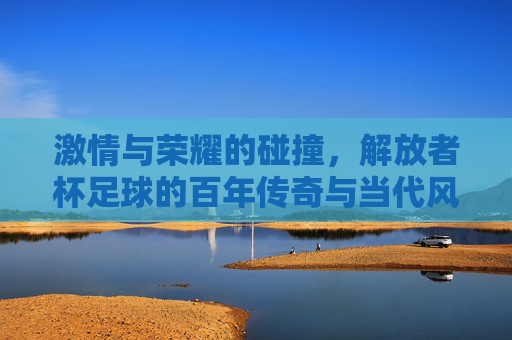 激情与荣耀的碰撞，解放者杯足球的百年传奇与当代风采，激情与荣耀的碰撞，解放者杯足球的百年传奇与当代风采