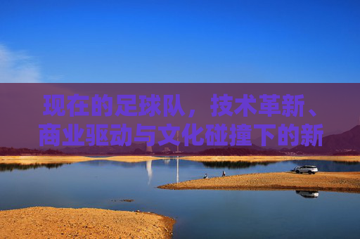 现在的足球队，技术革新、商业驱动与文化碰撞下的新生态，技术革新、商业驱动与文化碰撞下的足球队新生态