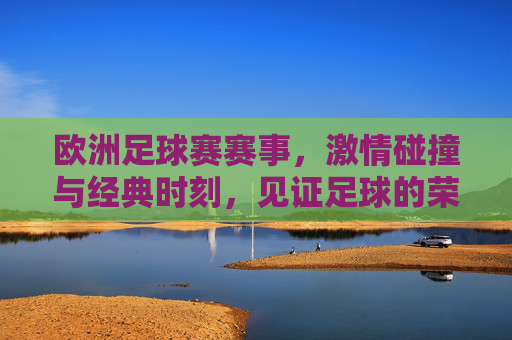 欧洲足球赛赛事，激情碰撞与经典时刻，见证足球的荣耀与激情，欧洲足球赛赛事，激情碰撞与经典时刻，见证足球的荣耀与激情