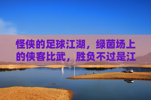 怪侠的足球江湖,绿茵场上的侠客比武,胜负不过是江湖一局,怪侠的足球江湖,绿茵场上的侠客比武,胜负不过是江湖一局