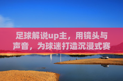 足球解说up主,用镜头与声音,为球迷打造沉浸式赛场体验,足球解说up主,镜头与声音共筑沉浸式赛场体验