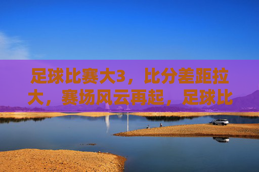 足球比赛大3,比分差距拉大,赛场风云再起,足球比赛比分差距拉大,赛场风云再起