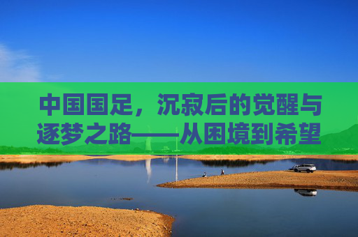 中国国足，沉寂后的觉醒与逐梦之路——从困境到希望的征途，中国国足，沉寂后的觉醒与逐梦之路——从困境到希望的征途